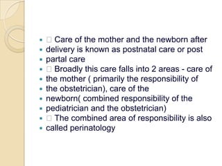  Care of the mother and the newborn afterdelivery is known as postnatal care or postpartal care Broadly this care falls into 2 areas - care ofthe mother ( primarily the responsibility ofthe obstetrician), care of thenewborn( combined responsibility of thepediatrician and the obstetrician) The combined area of responsibility is alsocalled perinatology
