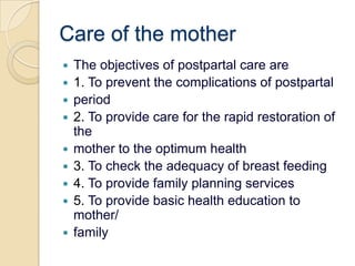 Care of the motherThe objectives of postpartal care are1. To prevent the complications of postpartalperiod2. To provide care for the rapid restoration of themother to the optimum health3. To check the adequacy of breast feeding4. To provide family planning services5. To provide basic health education to mother/family