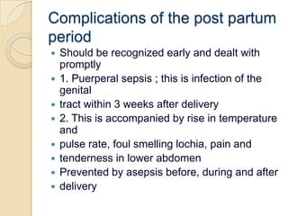 Complications of the post partumperiodShould be recognized early and dealt with promptly1. Puerperal sepsis ; this is infection of the genitaltract within 3 weeks after delivery2. This is accompanied by rise in temperature andpulse rate, foul smelling lochia, pain andtenderness in lower abdomenPrevented by asepsis before, during and afterdelivery