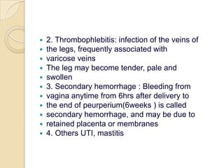 2. Thrombophlebitis: infection of the veins ofthe legs, frequently associated withvaricose veinsThe leg may become tender, pale andswollen3. Secondary hemorrhage : Bleeding fromvagina anytime from 6hrs after delivery tothe end of peurperium(6weeks ) is calledsecondary hemorrhage, and may be due toretained placenta or membranes4. Others UTI, mastitis