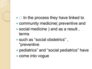  In the process they have linked tocommunity medicine( preventive andsocial medicine ) and as a result , termssuch as “social obstetrics” , “preventivepediatrics” and “social pediatrics” havecome into vogue