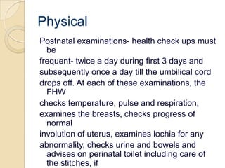 PhysicalPostnatal examinations- health check ups must befrequent- twice a day during first 3 days andsubsequently once a day till the umbilical corddrops off. At each of these examinations, the FHWchecks temperature, pulse and respiration,examines the breasts, checks progress of normalinvolution of uterus, examines lochia for anyabnormality, checks urine and bowels and adviseson perinatal toilet including care of the stitches, ifany