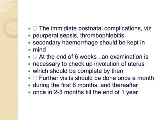  The immidiate postnatal complications, vizpeurperal sepsis, thrombophlebitissecondary haemorrhage should be kept inmind At the end of 6 weeks , an examination isnecessary to check up involution of uteruswhich should be complete by then Further visits should be done once a monthduring the first 6 months, and thereafteronce in 2-3 months till the end of 1 year