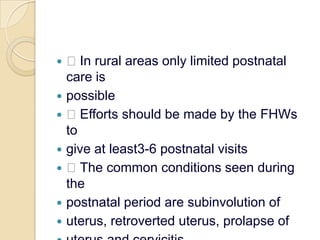  In rural areas only limited postnatal care ispossible Efforts should be made by the FHWs togive at least3-6 postnatal visits The common conditions seen during thepostnatal period are subinvolution ofuterus, retroverted uterus, prolapse ofuterus and cervicitis.