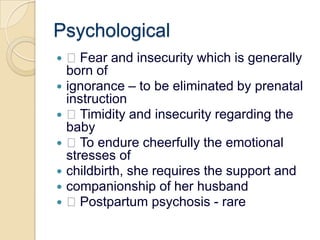 Psychological Fear and insecurity which is generally born ofignorance – to be eliminated by prenatal instruction Timidity and insecurity regarding the baby To endure cheerfully the emotional stresses ofchildbirth, she requires the support andcompanionship of her husband Postpartum psychosis - rare