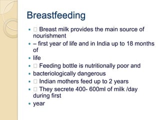 Breastfeeding Breast milk provides the main source of nourishment– first year of life and in India up to 18 months oflife Feeding bottle is nutritionally poor andbacteriologically dangerous Indian mothers feed up to 2 years They secrete 400- 600ml of milk /day during firstyear