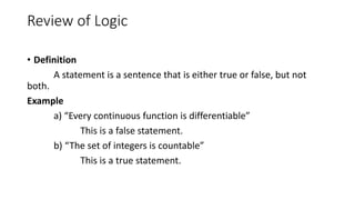 Review of Logic
• Definition
A statement is a sentence that is either true or false, but not
both.
Example
a) “Every continuous function is differentiable”
This is a false statement.
b) “The set of integers is countable”
This is a true statement.
 
