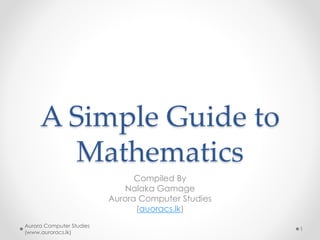 A Simple Guide to
Mathematics
Compiled By
Nalaka Gamage
Aurora Computer Studies
(auoracs.lk)
Aurora Computer Studies
(www.auroracs.lk)
1
 