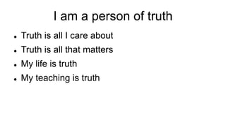 I am a person of truth
 Truth is all I care about
 Truth is all that matters
 My life is truth
 My teaching is truth
 