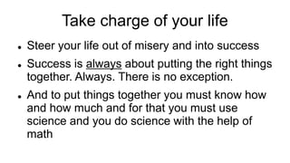 Take charge of your life
 Steer your life out of misery and into success
 Success is always about putting the right things
together. Always. There is no exception.
 And to put things together you must know how
and how much and for that you must use
science and you do science with the help of
math
 