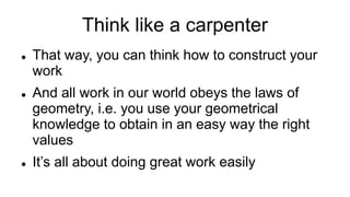 Think like a carpenter
 That way, you can think how to construct your
work
 And all work in our world obeys the laws of
geometry, i.e. you use your geometrical
knowledge to obtain in an easy way the right
values
 It’s all about doing great work easily
 