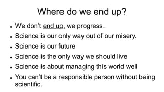 Where do we end up?
 We don’t end up, we progress.
 Science is our only way out of our misery.
 Science is our future
 Science is the only way we should live
 Science is about managing this world well
 You can’t be a responsible person without being
scientific.
 