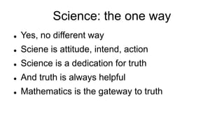 Science: the one way
 Yes, no different way
 Sciene is attitude, intend, action
 Science is a dedication for truth
 And truth is always helpful
 Mathematics is the gateway to truth
 