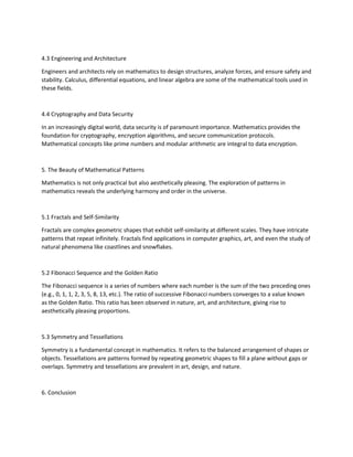 4.3 Engineering and Architecture
Engineers and architects rely on mathematics to design structures, analyze forces, and ensure safety and
stability. Calculus, differential equations, and linear algebra are some of the mathematical tools used in
these fields.
4.4 Cryptography and Data Security
In an increasingly digital world, data security is of paramount importance. Mathematics provides the
foundation for cryptography, encryption algorithms, and secure communication protocols.
Mathematical concepts like prime numbers and modular arithmetic are integral to data encryption.
5. The Beauty of Mathematical Patterns
Mathematics is not only practical but also aesthetically pleasing. The exploration of patterns in
mathematics reveals the underlying harmony and order in the universe.
5.1 Fractals and Self-Similarity
Fractals are complex geometric shapes that exhibit self-similarity at different scales. They have intricate
patterns that repeat infinitely. Fractals find applications in computer graphics, art, and even the study of
natural phenomena like coastlines and snowflakes.
5.2 Fibonacci Sequence and the Golden Ratio
The Fibonacci sequence is a series of numbers where each number is the sum of the two preceding ones
(e.g., 0, 1, 1, 2, 3, 5, 8, 13, etc.). The ratio of successive Fibonacci numbers converges to a value known
as the Golden Ratio. This ratio has been observed in nature, art, and architecture, giving rise to
aesthetically pleasing proportions.
5.3 Symmetry and Tessellations
Symmetry is a fundamental concept in mathematics. It refers to the balanced arrangement of shapes or
objects. Tessellations are patterns formed by repeating geometric shapes to fill a plane without gaps or
overlaps. Symmetry and tessellations are prevalent in art, design, and nature.
6. Conclusion
 