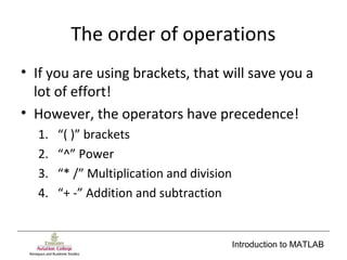 Introduction to MATLAB
The order of operations
• If you are using brackets, that will save you a
lot of effort!
• However, the operators have precedence!
1. “( )” brackets
2. “^” Power
3. “* /” Multiplication and division
4. “+ -” Addition and subtraction
 