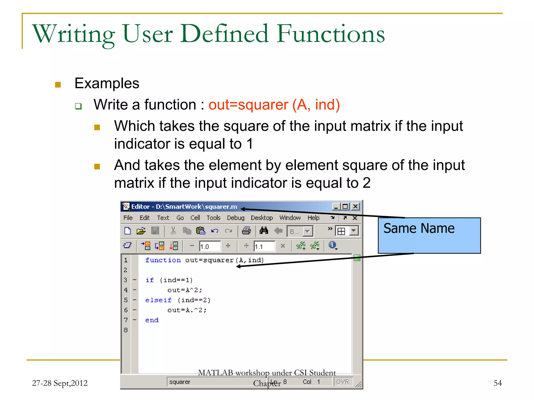 Writing User Defined Functions
          Examples
            Write a function : out=squarer (A, ind)

              Which takes the square of the input matrix if the input
               indicator is equal to 1
              And takes the element by element square of the input
               matrix if the input indicator is equal to 2


                                                                 Same Name




                             MATLAB workshop under CSI Student
27-28 Sept,2012                         Chapter                              54
 