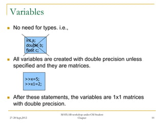 Variables
      No need for types. i.e.,

                  int a;
                  double b;
                  float c;

      All variables are created with double precision unless
       specified and they are matrices.

                 >>x=5;
                 >>x1=2;


      After these statements, the variables are 1x1 matrices
       with double precision.
                              MATLAB workshop under CSI Student
    27-28 Sept,2012                      Chapter                  10
 