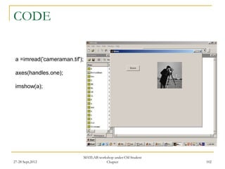 CODE


 a =imread('cameraman.tif');

 axes(handles.one);

 imshow(a);




                           MATLAB workshop under CSI Student
27-28 Sept,2012                       Chapter                  102
 