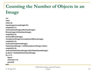 Counting the Number of Objects in an
Image
clc;
clear;
close all;
InputImage=imread('eight.tif');
subplot(2,2,1);
imshow(InputImage);title('InputImage');
BinaryImage=im2bw(InputImage);
subplot(2,2,2);
imshow(BinaryImage);
ComplementImage=imcomplement(BinaryImage);
subplot(2,2,3);
imshow(ComplementImage);
HolesClearedImage = imfill(ComplementImage,'holes');
subplot(2,2,4);
imshow(HolesClearedImage);title('HolesClearedImage');
[L,Num] = bwlabel(HolesClearedImage)
for i=1:3
   figure;
   imshow(L==i);
   pause(2)
end
                                     MATLAB workshop under CSI Student
27-28 Sept,2012                                 Chapter                  124
 