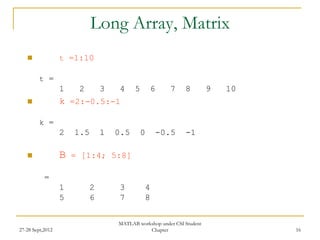 Long Array, Matrix
                 t =1:10

         t =
                  1    2       3   4     5       6     7     8         9   10
                 k =2:-0.5:-1

         k =
                  2   1.5      1   0.5       0       -0.5    -1

                 B   = [1:4; 5:8]

           =
                  1        2       3         4
                  5        6       7         8

                                   MATLAB workshop under CSI Student
27-28 Sept,2012                               Chapter                           16
 