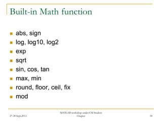 Built-in Math function

    abs, sign
    log, log10, log2
    exp
    sqrt
    sin, cos, tan
    max, min
    round, floor, ceil, fix
    mod

                       MATLAB workshop under CSI Student
27-28 Sept,2012                   Chapter                  18
 