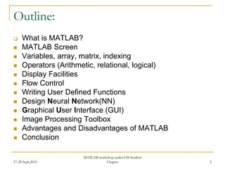 Outline:
    What is MATLAB?
    MATLAB Screen
    Variables, array, matrix, indexing
    Operators (Arithmetic, relational, logical)
    Display Facilities
    Flow Control
    Writing User Defined Functions
    Design Neural Network(NN)
    Graphical User Interface (GUI)
    Image Processing Toolbox
    Advantages and Disadvantages of MATLAB
    Conclusion

                       MATLAB workshop under CSI Student
27-28 Sept,2012                   Chapter                  2
 
