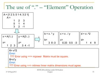 The use of “.” – “Element” Operation
A = [1 2 3; 5 1 4; 3 2 1]
   A=
          1 2 3
          5 1 4
          3 2 -1

                                              b = x .* y          c=x./y          d = x .^2
x = A(1,:)             y = A(3 ,:)
                                              b=                  c=              d=
x=                     y=                          3 8 -3           0.33 0.5 -3        1   4        9
      1 2 3                 3 4 -1
         K= x^2
         Error:
         ??? Error using ==> mpower Matrix must be square.
         B=x*y
         Error:
         ??? Error using ==> mtimes Inner matrix dimensions must agree.
                                     MATLAB workshop under CSI Student
     27-28 Sept,2012                            Chapter                                        33
 
