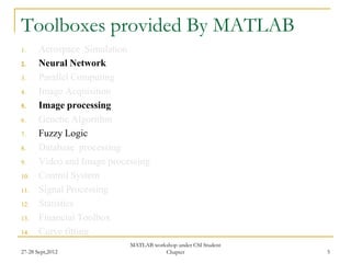 Toolboxes provided By MATLAB
1.     Aerospace Simulation
2.     Neural Network
3.     Parallel Computing
4.     Image Acquisition
5.     Image processing
6.     Genetic Algorithm
7.     Fuzzy Logic
8.     Database processing
9.     Video and Image processing
10.    Control System
11.    Signal Processing
12.    Statistics
13.    Financial Toolbox
14.    Curve fitting
                            MATLAB workshop under CSI Student
27-28 Sept,2012                        Chapter                  5
 