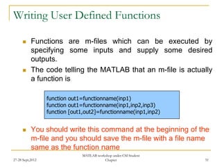 Writing User Defined Functions

          Functions are m-files which can be executed by
           specifying some inputs and supply some desired
           outputs.
          The code telling the MATLAB that an m-file is actually
           a function is

                  function out1=functionname(inp1)
                  function out1=functionname(inp1,inp2,inp3)
                  function [out1,out2]=functionname(inp1,inp2)


          You should write this command at the beginning of the
           m-file and you should save the m-file with a file name
           same as the function name
                               MATLAB workshop under CSI Student
27-28 Sept,2012                           Chapter                  51
 