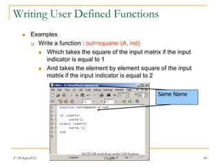 Writing User Defined Functions
          Examples
            Write a function : out=squarer (A, ind)

              Which takes the square of the input matrix if the input
               indicator is equal to 1
              And takes the element by element square of the input
               matrix if the input indicator is equal to 2


                                                                 Same Name




                             MATLAB workshop under CSI Student
27-28 Sept,2012                         Chapter                              54
 