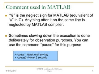 Comment used in MATLAB
   “%” is the neglect sign for MATLAB (equivalent of
    “//” in C). Anything after it on the same line is
    neglected by MATLAB compiler.

   Sometimes slowing down the execution is done
    deliberately for observation purposes. You can
    use the command “pause” for this purpose

            >>pause %wait until any key
            >>pause(3) %wait 3 seconds



                             MATLAB workshop under CSI Student
27-28 Sept,2012                         Chapter                  8
 