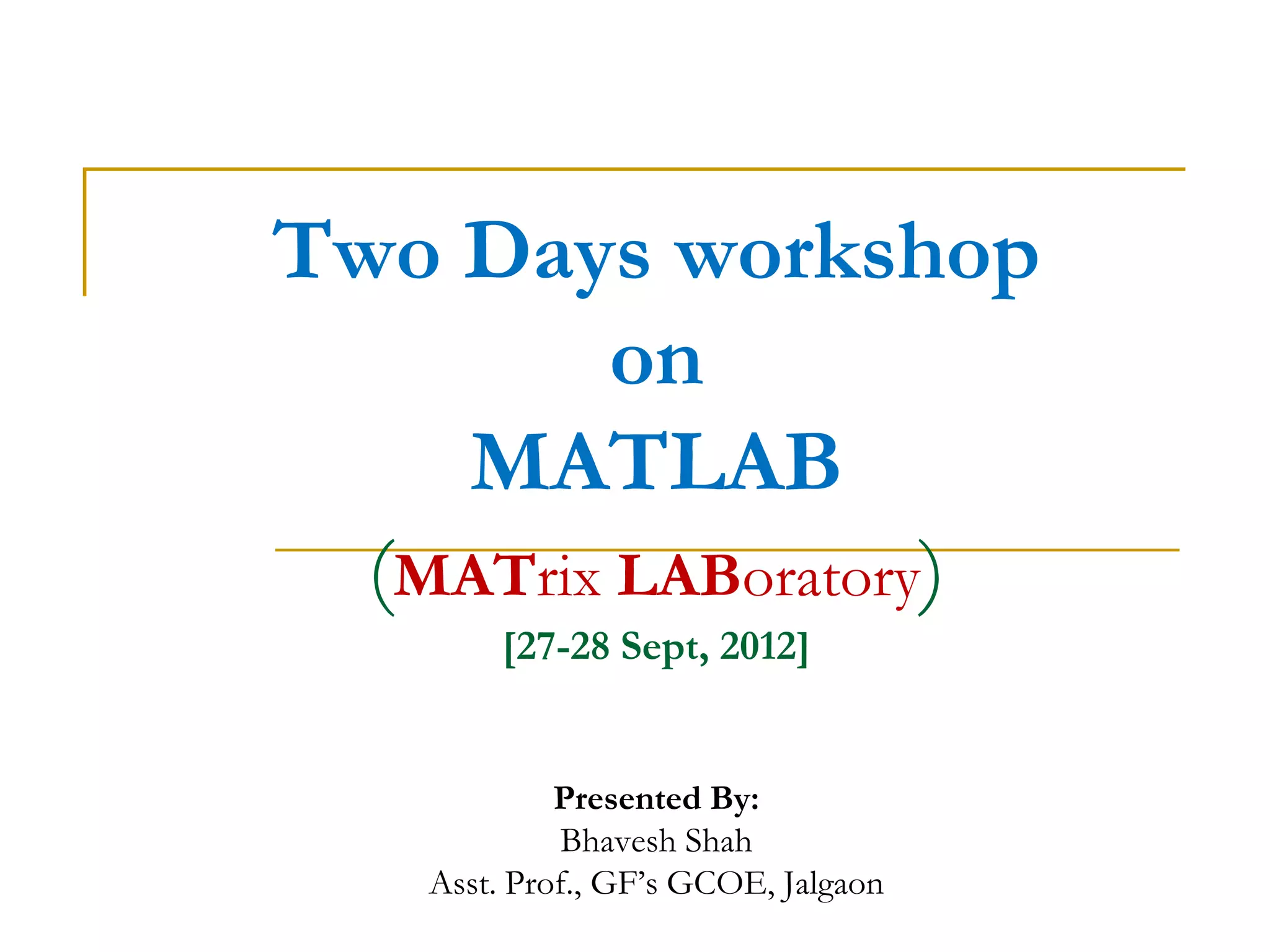 Two Days workshop
         on
    MATLAB
  (MATrix LABoratory)
        [27-28 Sept, 2012]


             Presented By:
              Bhavesh Shah
    Asst. Prof., GF’s GCOE, Jalgaon
 