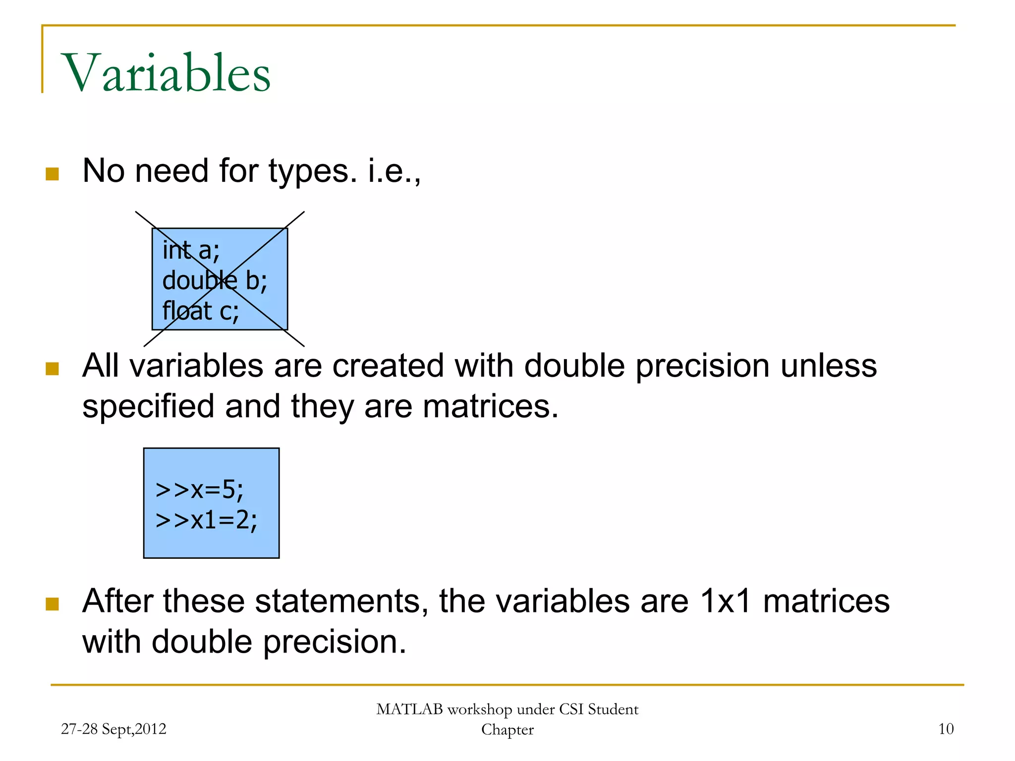 Variables
      No need for types. i.e.,

                  int a;
                  double b;
                  float c;

      All variables are created with double precision unless
       specified and they are matrices.

                 >>x=5;
                 >>x1=2;


      After these statements, the variables are 1x1 matrices
       with double precision.
                              MATLAB workshop under CSI Student
    27-28 Sept,2012                      Chapter                  10
 