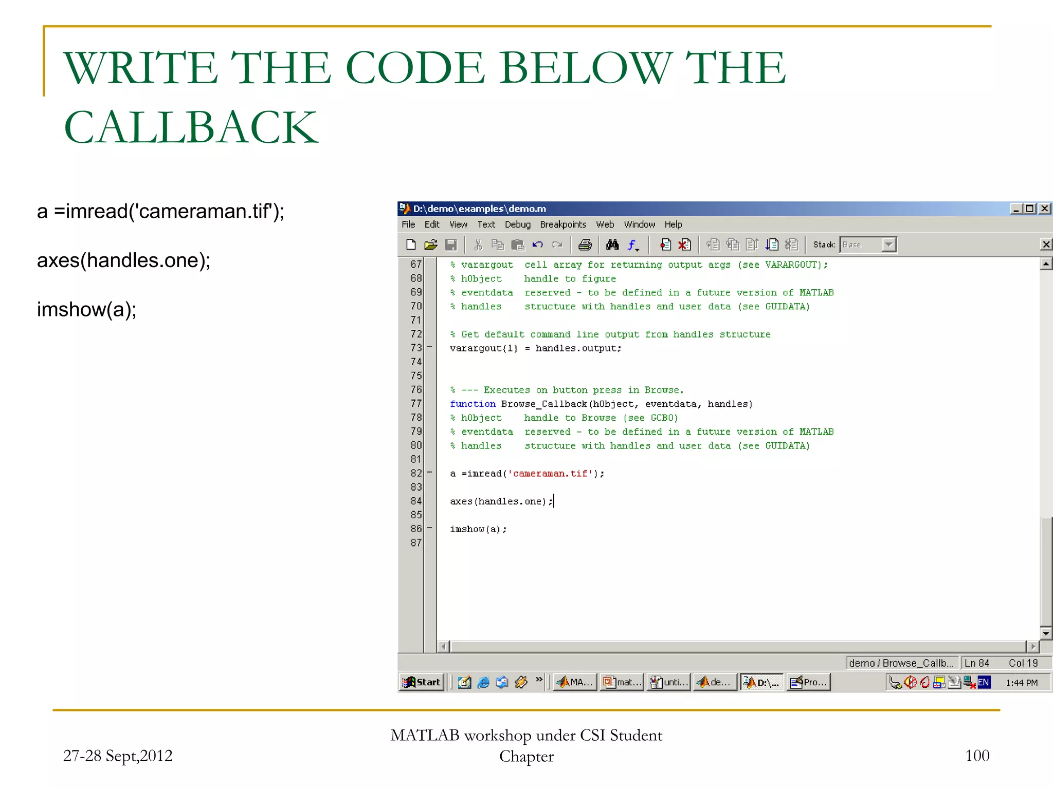 WRITE THE CODE BELOW THE
  CALLBACK
a =imread('cameraman.tif');

axes(handles.one);

imshow(a);




                              MATLAB workshop under CSI Student
  27-28 Sept,2012                        Chapter                  100
 