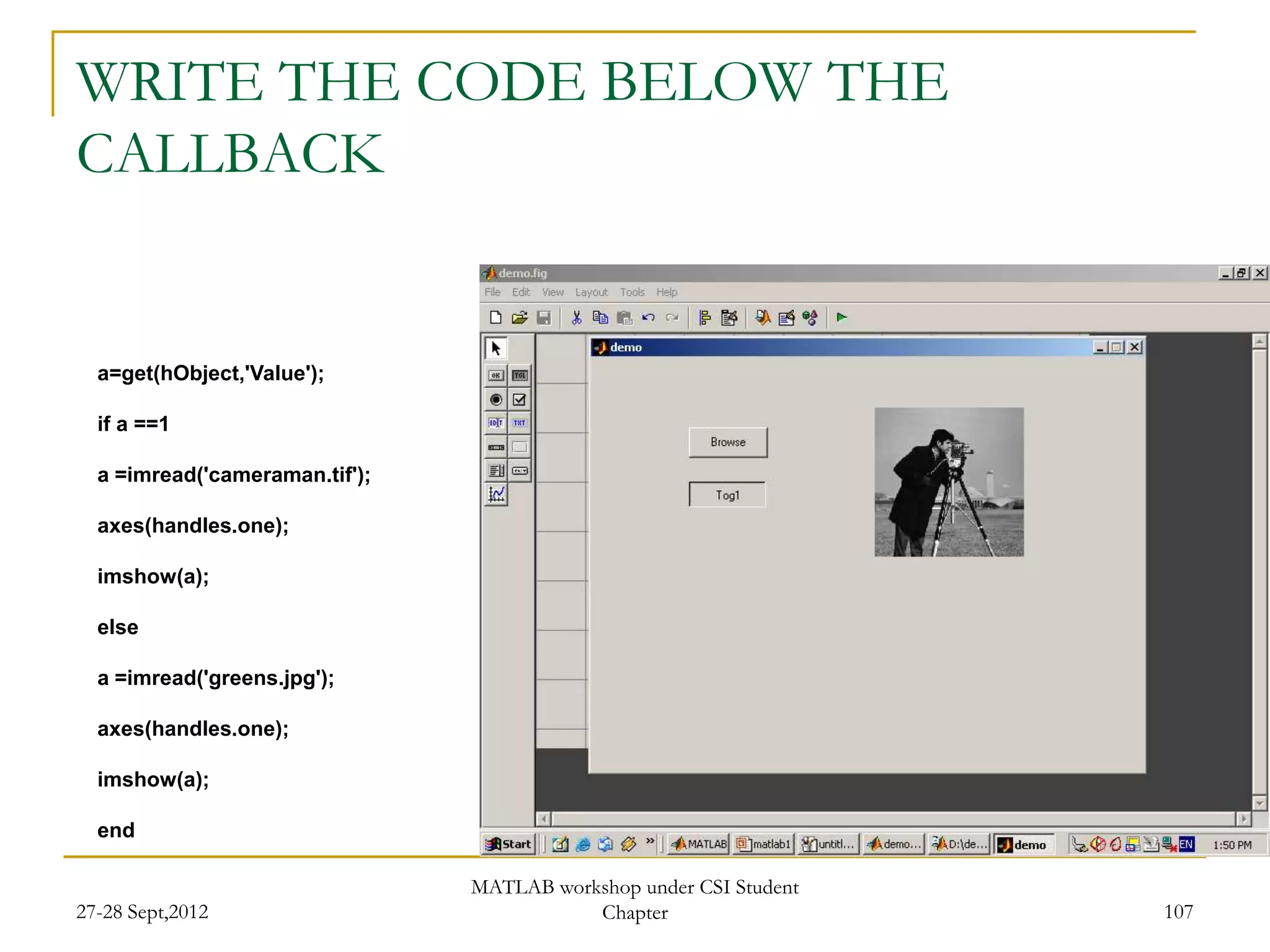 WRITE THE CODE BELOW THE
CALLBACK


  a=get(hObject,'Value');

  if a ==1

  a =imread('cameraman.tif');

  axes(handles.one);

  imshow(a);

  else

  a =imread('greens.jpg');

  axes(handles.one);

  imshow(a);

  end

                                MATLAB workshop under CSI Student
27-28 Sept,2012                            Chapter                  107
 