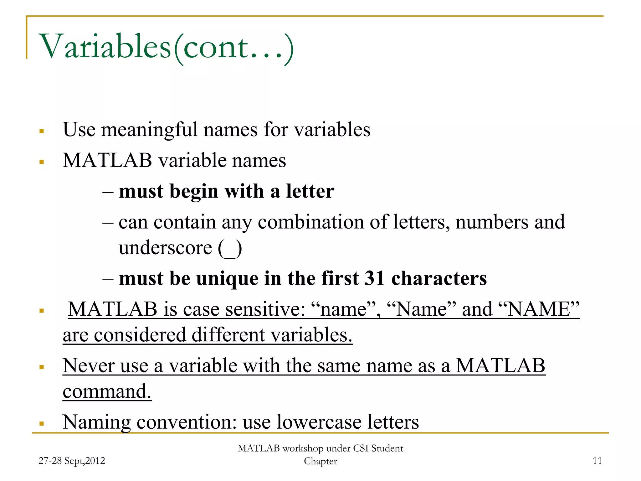Variables(cont…)

    Use meaningful names for variables
    MATLAB variable names
          – must begin with a letter
          – can contain any combination of letters, numbers and
            underscore (_)
          – must be unique in the first 31 characters
     MATLAB is case sensitive: “name”, “Name” and “NAME”
     are considered different variables.
    Never use a variable with the same name as a MATLAB
     command.
    Naming convention: use lowercase letters
                        MATLAB workshop under CSI Student
27-28 Sept,2012                    Chapter                        11
 