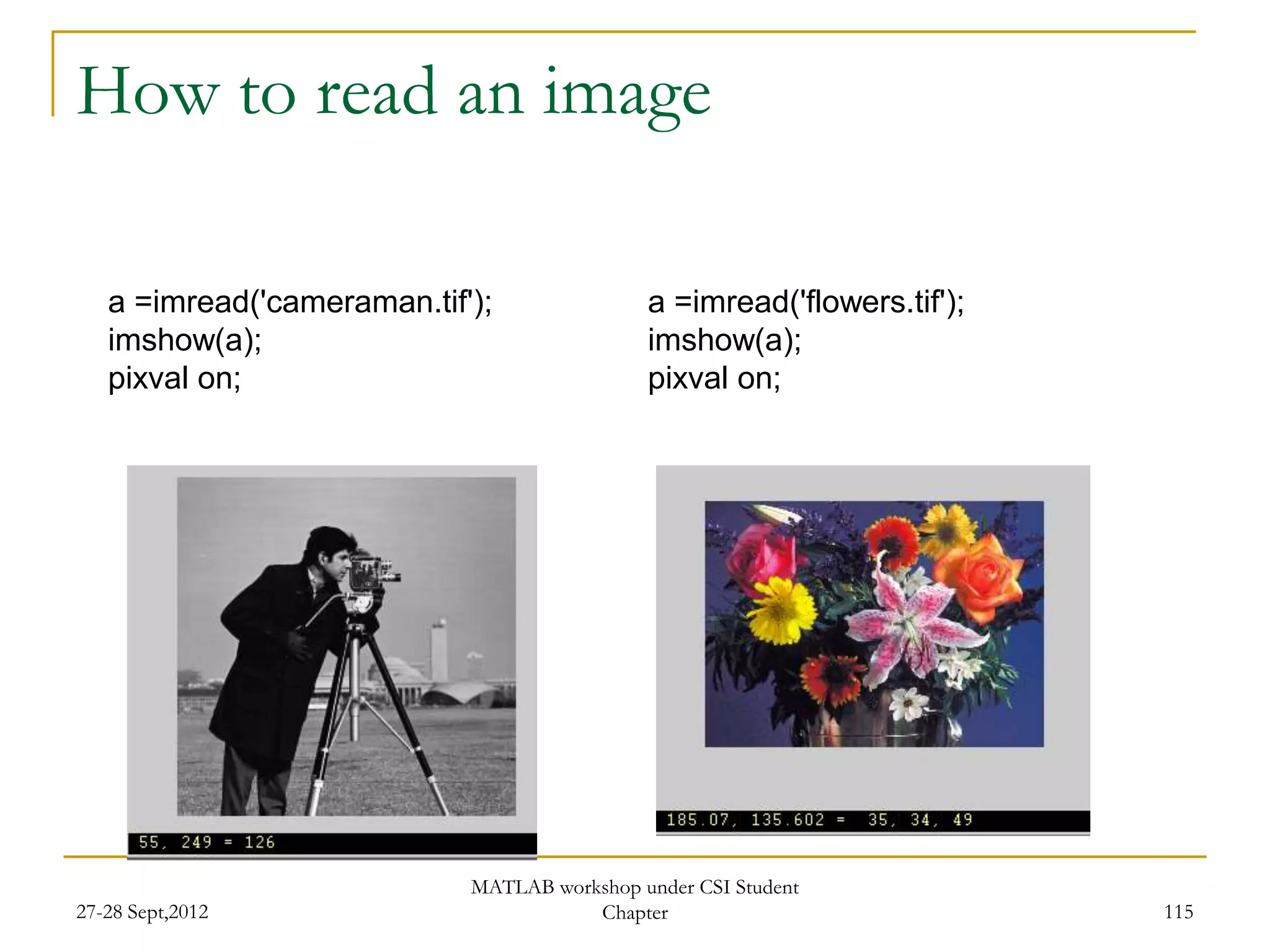 How to read an image

   a =imread('cameraman.tif');               a =imread('flowers.tif');
   imshow(a);                                imshow(a);
   pixval on;                                pixval on;




                            MATLAB workshop under CSI Student
27-28 Sept,2012                        Chapter                           115
 