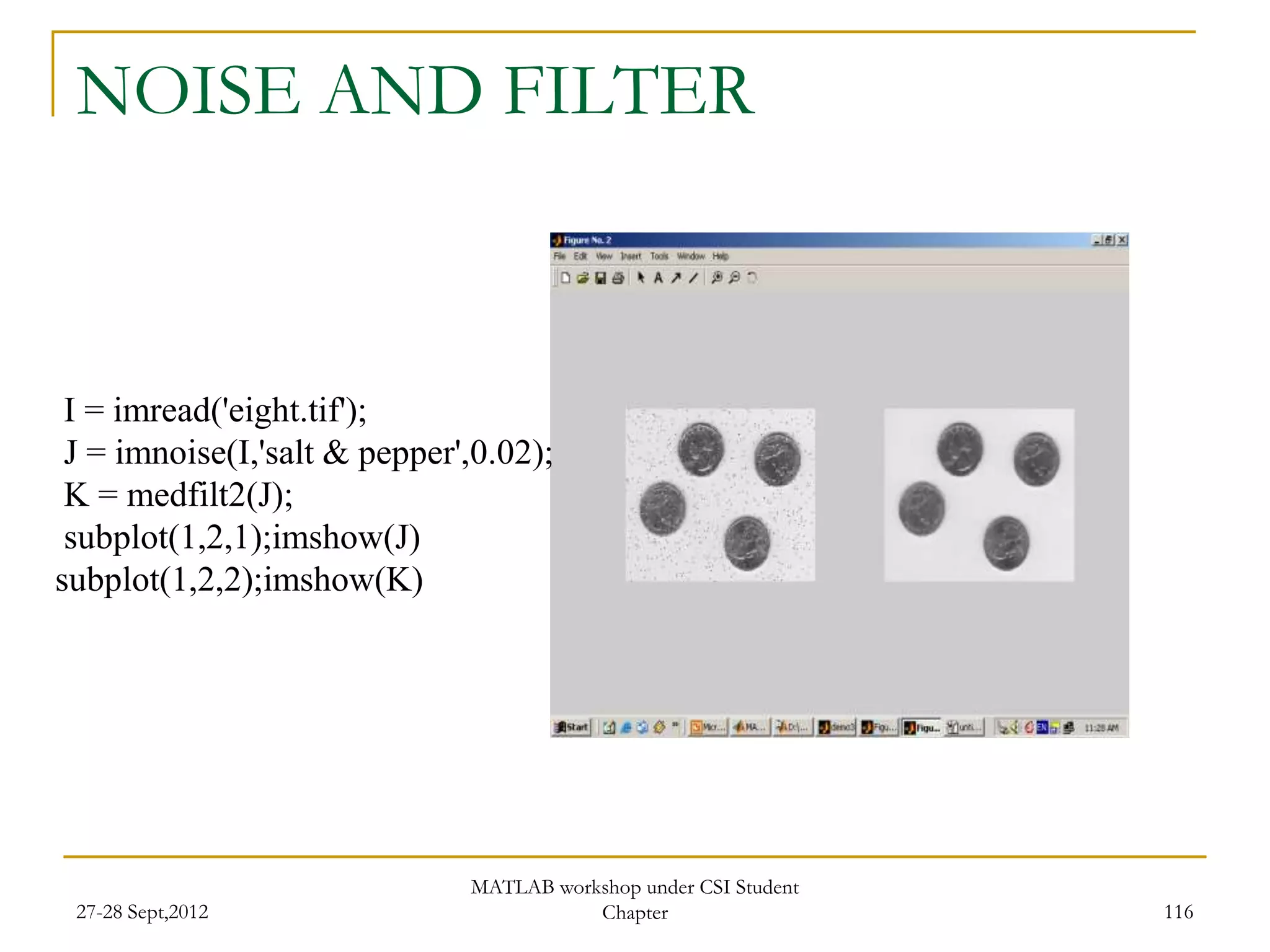NOISE AND FILTER



 I = imread('eight.tif');
 J = imnoise(I,'salt & pepper',0.02);
 K = medfilt2(J);
 subplot(1,2,1);imshow(J)
subplot(1,2,2);imshow(K)




                              MATLAB workshop under CSI Student
 27-28 Sept,2012                         Chapter                  116
 
