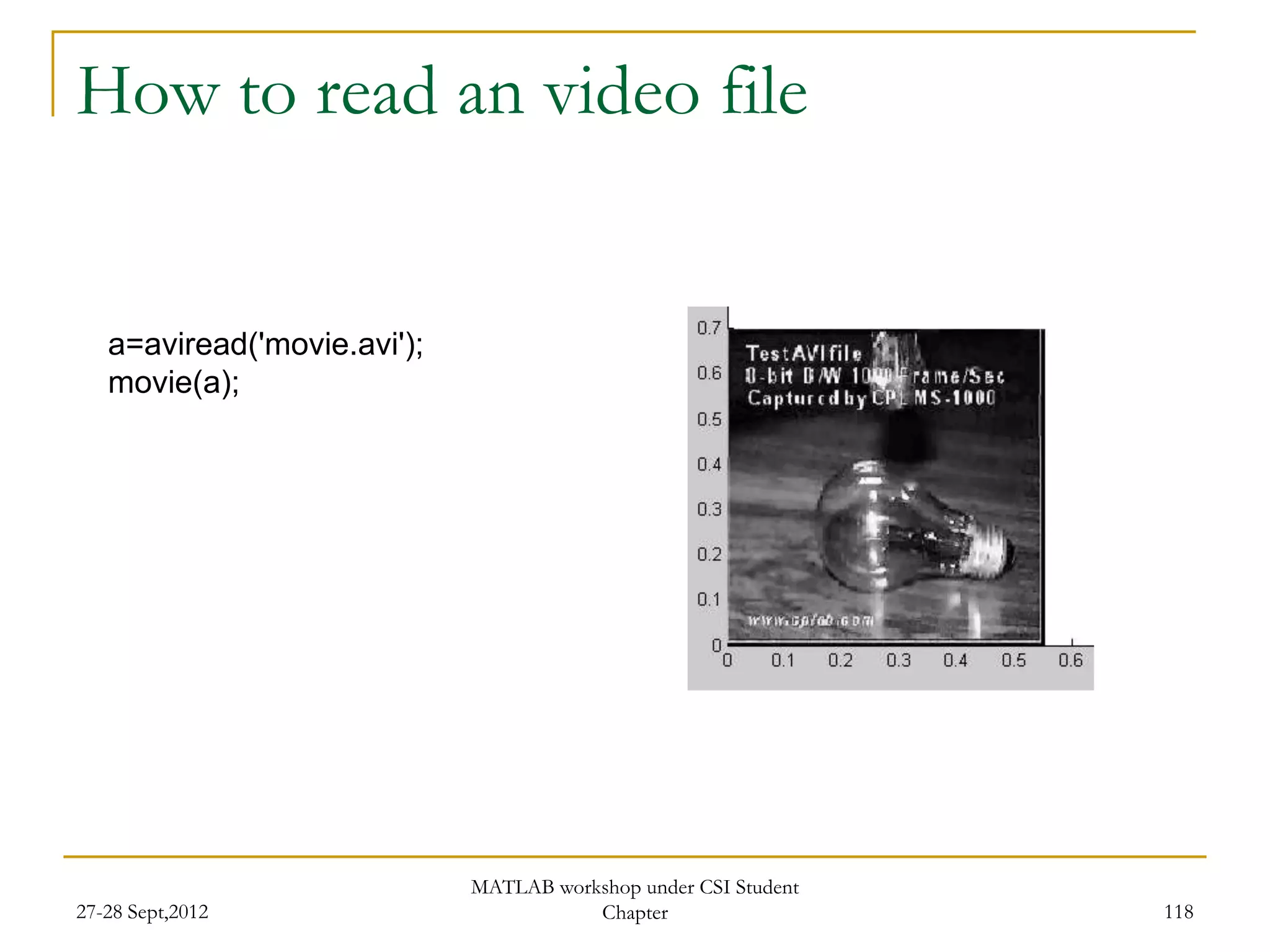 How to read an video file


   a=aviread('movie.avi');
   movie(a);




                             MATLAB workshop under CSI Student
27-28 Sept,2012                         Chapter                  118
 
