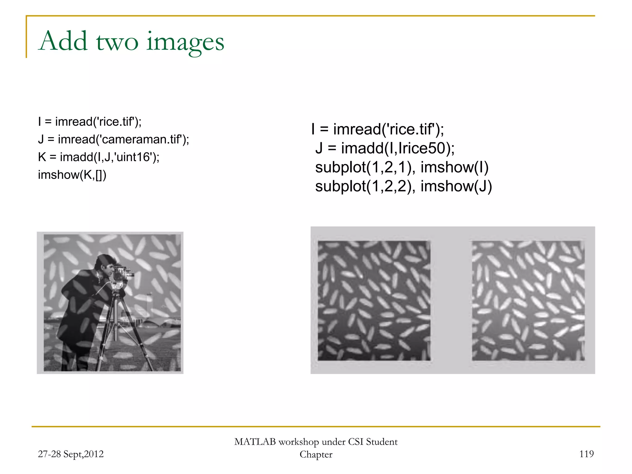 Add two images

I = imread('rice.tif');
                                              I = imread('rice.tif');
J = imread('cameraman.tif');
K = imadd(I,J,'uint16');
                                               J = imadd(I,Irice50);
imshow(K,[])
                                               subplot(1,2,1), imshow(I)
                                               subplot(1,2,2), imshow(J)




                               MATLAB workshop under CSI Student
27-28 Sept,2012                           Chapter                          119
 