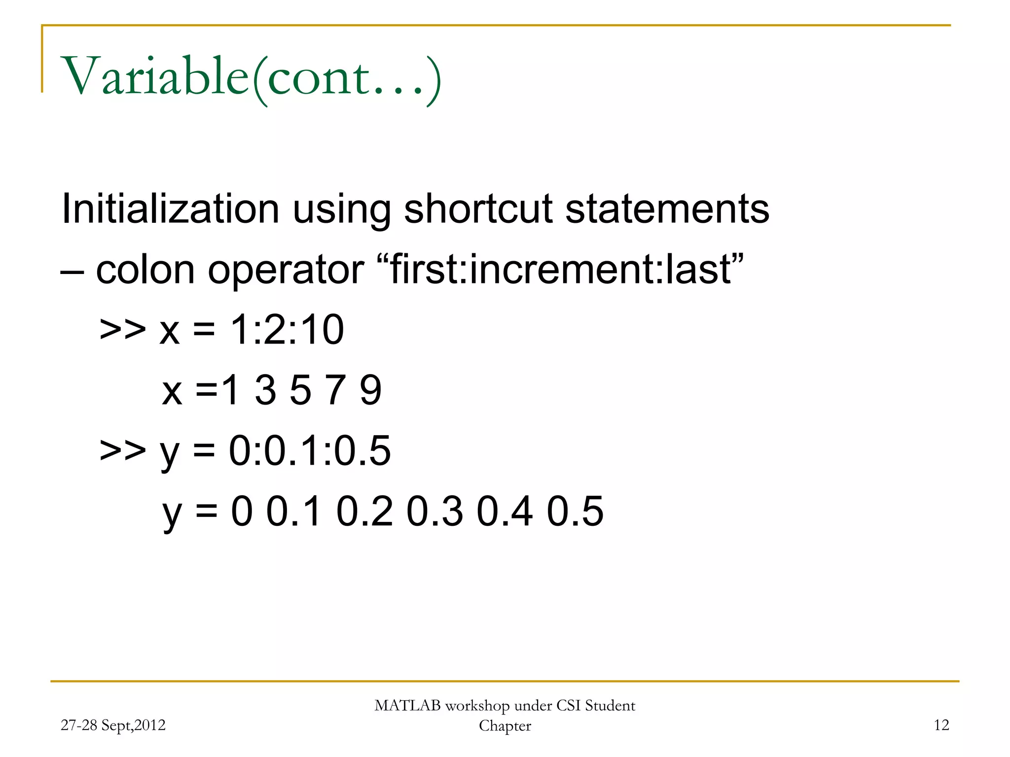 Variable(cont…)

Initialization using shortcut statements
– colon operator “first:increment:last”
  >> x = 1:2:10
       x =1 3 5 7 9
  >> y = 0:0.1:0.5
       y = 0 0.1 0.2 0.3 0.4 0.5



                  MATLAB workshop under CSI Student
27-28 Sept,2012              Chapter                  12
 