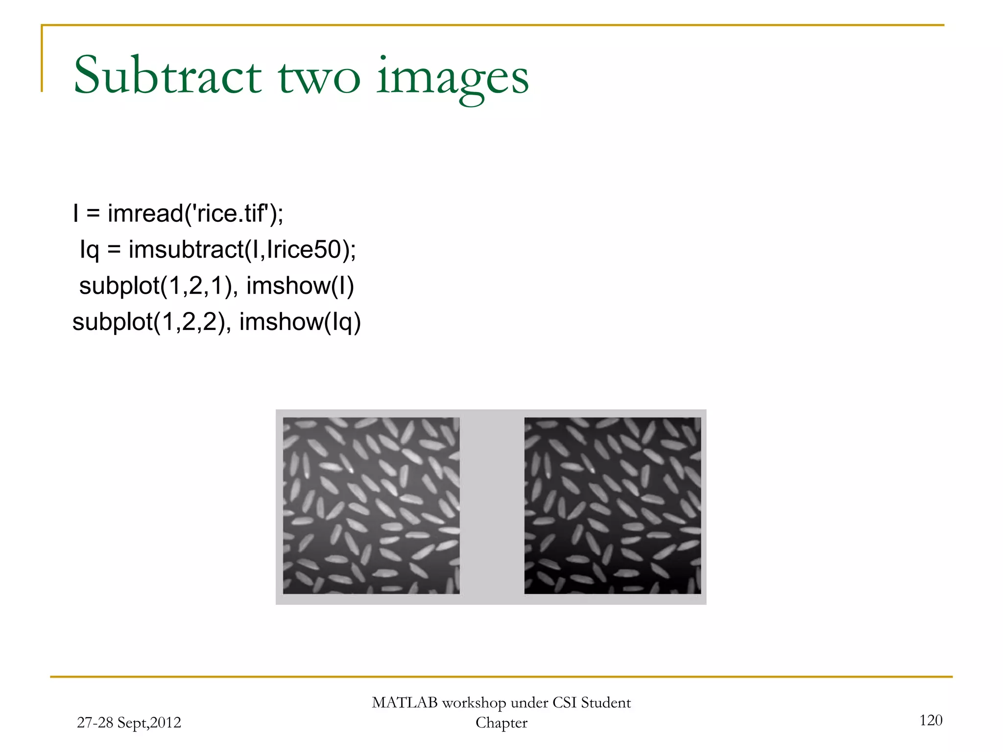 Subtract two images

I = imread('rice.tif');
 Iq = imsubtract(I,Irice50);
 subplot(1,2,1), imshow(I)
subplot(1,2,2), imshow(Iq)




                               MATLAB workshop under CSI Student
27-28 Sept,2012                           Chapter                  120
 