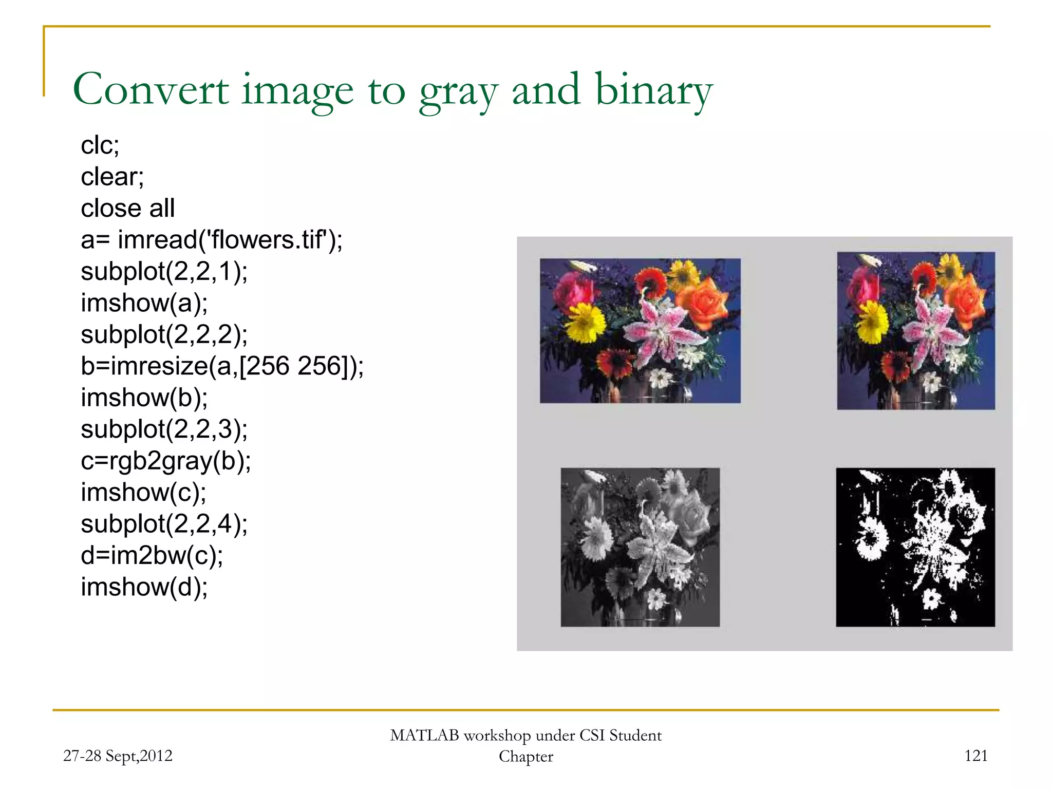 Convert image to gray and binary
  clc;
  clear;
  close all
  a= imread('flowers.tif');
  subplot(2,2,1);
  imshow(a);
  subplot(2,2,2);
  b=imresize(a,[256 256]);
  imshow(b);
  subplot(2,2,3);
  c=rgb2gray(b);
  imshow(c);
  subplot(2,2,4);
  d=im2bw(c);
  imshow(d);




                              MATLAB workshop under CSI Student
27-28 Sept,2012                          Chapter                  121
 