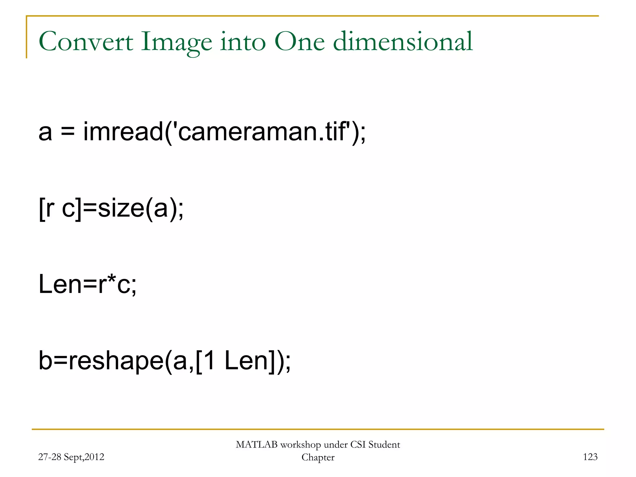 Convert Image into One dimensional


a = imread('cameraman.tif');

[r c]=size(a);

Len=r*c;

b=reshape(a,[1 Len]);

                  MATLAB workshop under CSI Student
27-28 Sept,2012              Chapter                  123
 