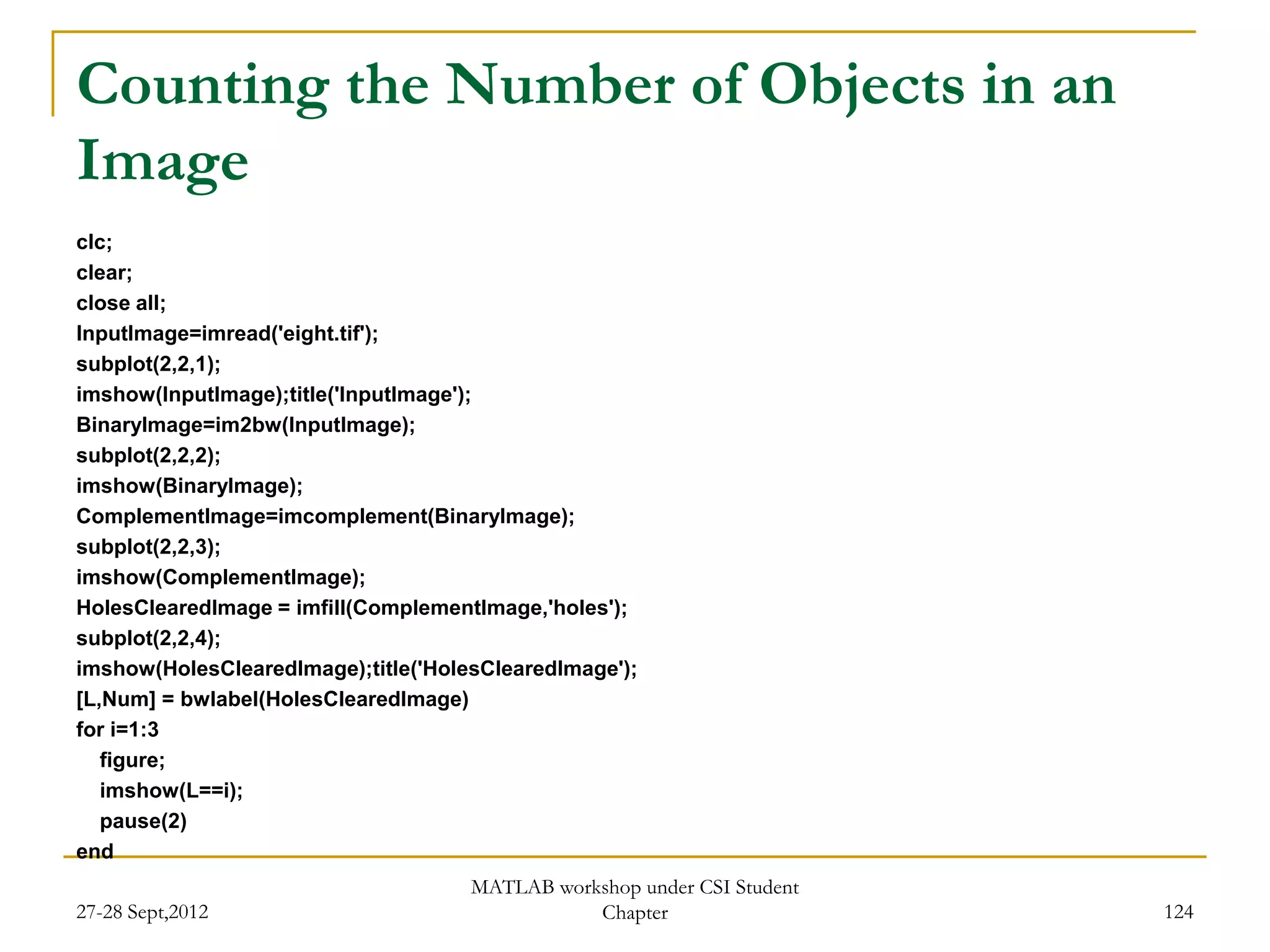 Counting the Number of Objects in an
Image
clc;
clear;
close all;
InputImage=imread('eight.tif');
subplot(2,2,1);
imshow(InputImage);title('InputImage');
BinaryImage=im2bw(InputImage);
subplot(2,2,2);
imshow(BinaryImage);
ComplementImage=imcomplement(BinaryImage);
subplot(2,2,3);
imshow(ComplementImage);
HolesClearedImage = imfill(ComplementImage,'holes');
subplot(2,2,4);
imshow(HolesClearedImage);title('HolesClearedImage');
[L,Num] = bwlabel(HolesClearedImage)
for i=1:3
   figure;
   imshow(L==i);
   pause(2)
end
                                     MATLAB workshop under CSI Student
27-28 Sept,2012                                 Chapter                  124
 