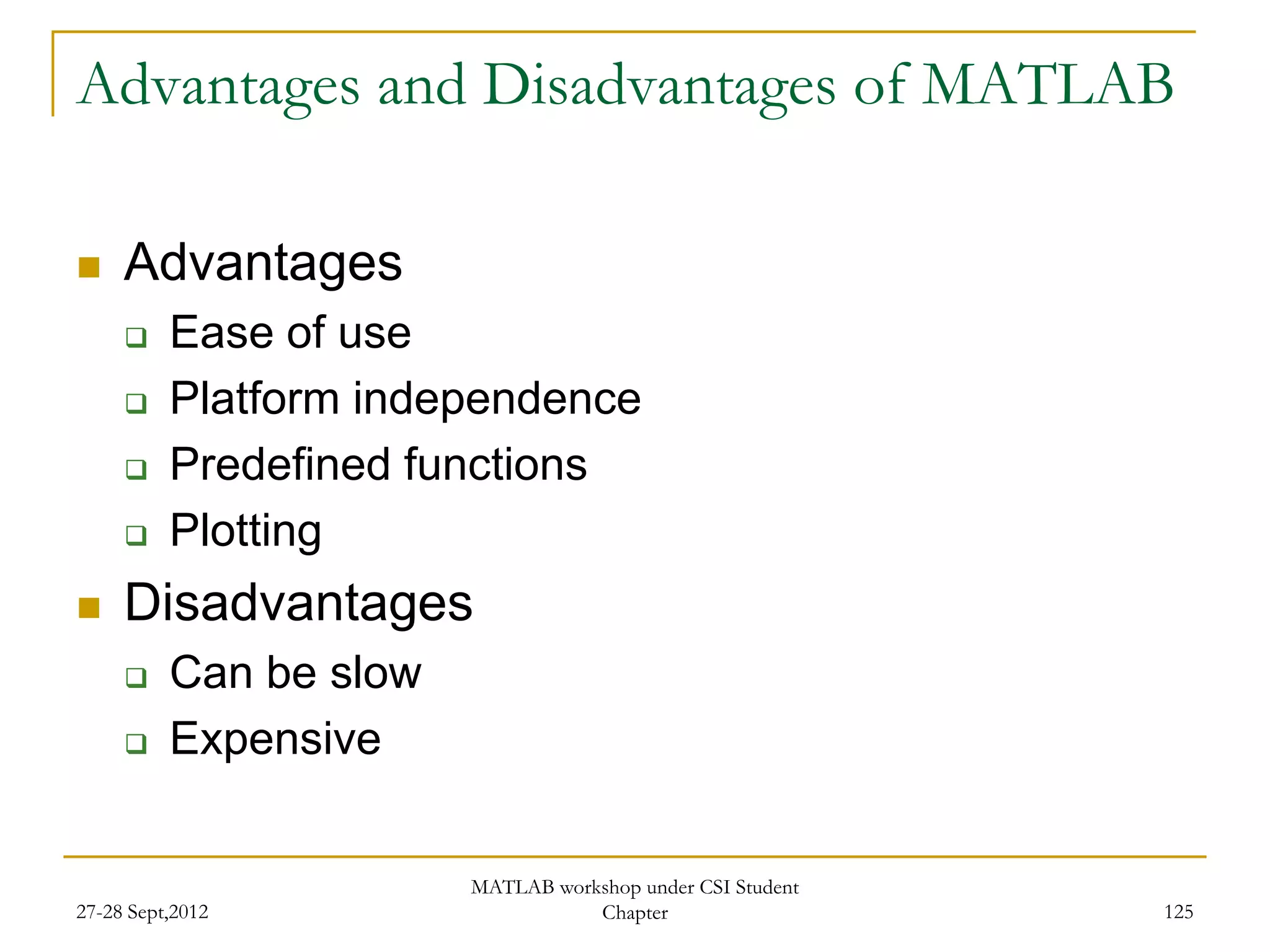 Advantages and Disadvantages of MATLAB

    Advantages
         Ease of use
         Platform independence
         Predefined functions
         Plotting
    Disadvantages
         Can be slow
         Expensive


                        MATLAB workshop under CSI Student
27-28 Sept,2012                    Chapter                  125
 