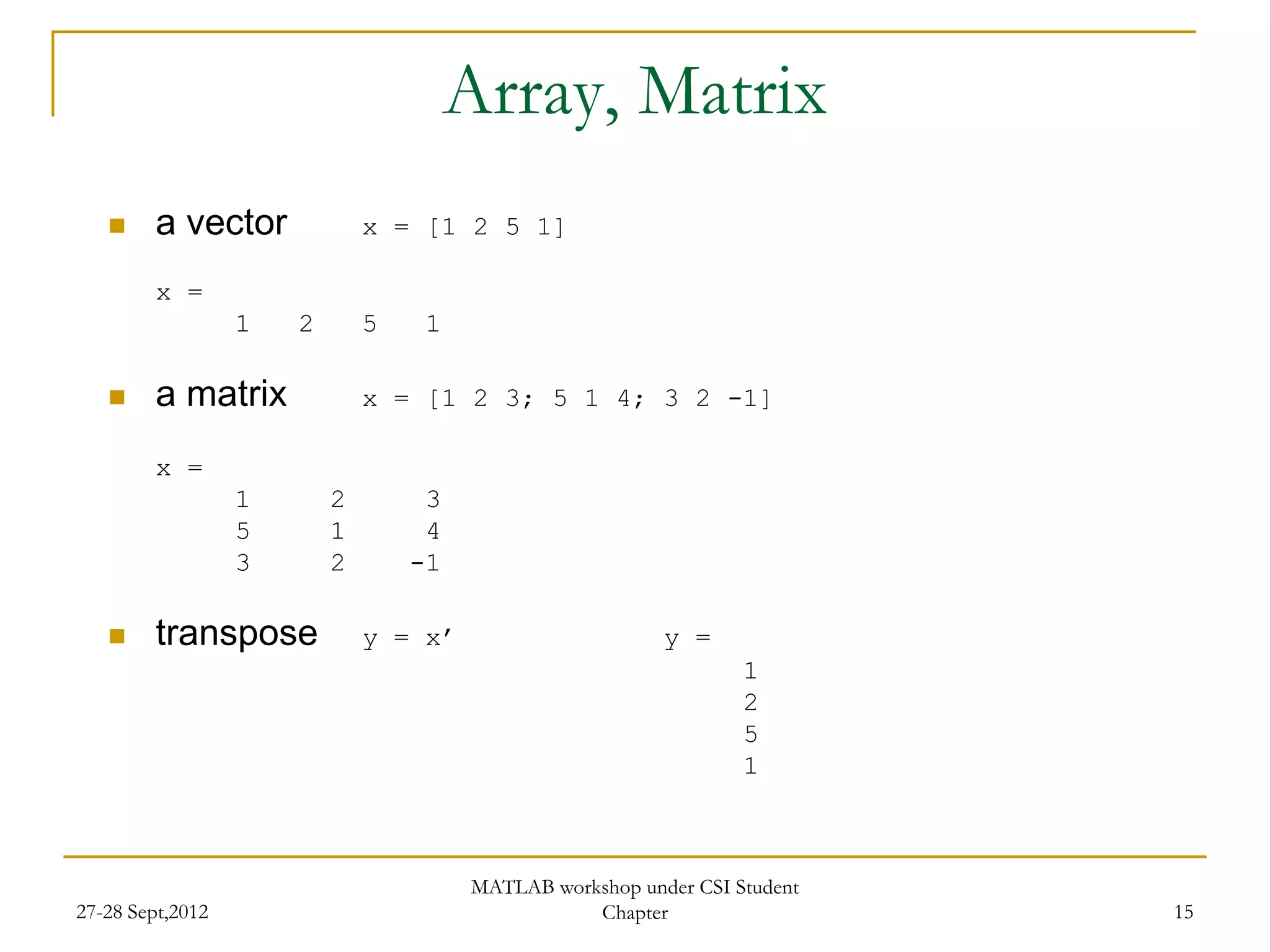 Array, Matrix
        a vector             x = [1 2 5 1]

         x =
                  1   2       5    1

        a matrix             x = [1 2 3; 5 1 4; 3 2 -1]

         x =
                  1       2        3
                  5       1        4
                  3       2       -1

        transpose            y = x’                      y =
                                                                  1
                                                                  2
                                                                  5
                                                                  1



                                       MATLAB workshop under CSI Student
27-28 Sept,2012                                   Chapter                  15
 