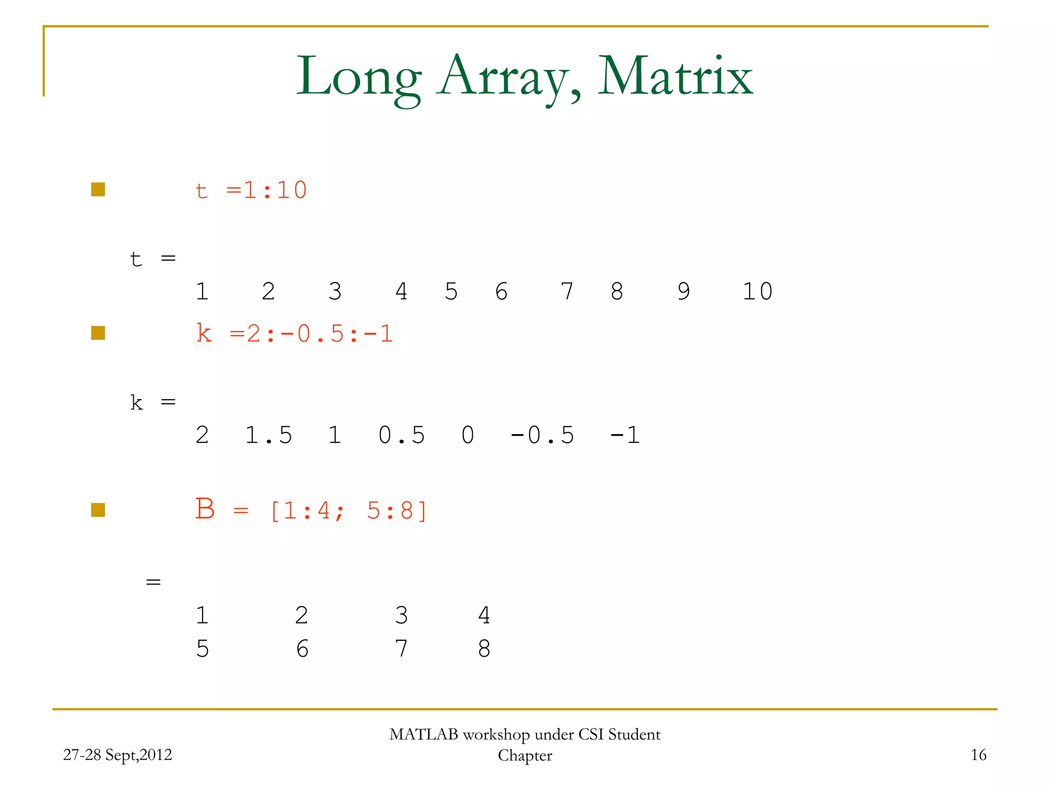Long Array, Matrix
                 t =1:10

         t =
                  1    2       3   4     5       6     7     8         9   10
                 k =2:-0.5:-1

         k =
                  2   1.5      1   0.5       0       -0.5    -1

                 B   = [1:4; 5:8]

           =
                  1        2       3         4
                  5        6       7         8

                                   MATLAB workshop under CSI Student
27-28 Sept,2012                               Chapter                           16
 