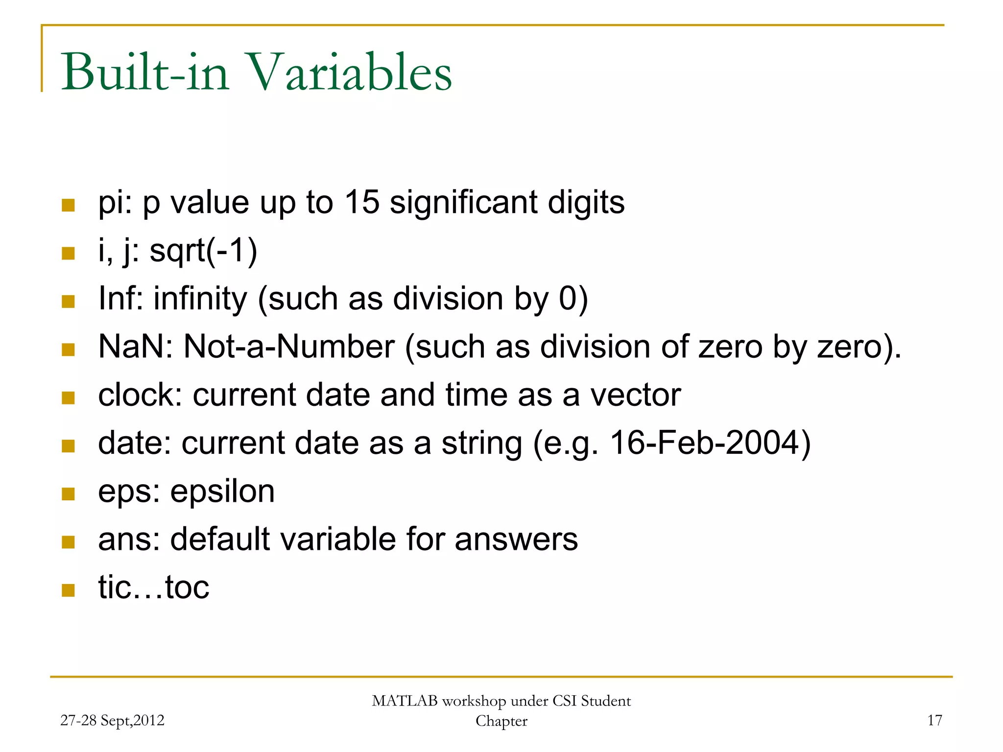 Built-in Variables

    pi: p value up to 15 significant digits
    i, j: sqrt(-1)
    Inf: infinity (such as division by 0)
    NaN: Not-a-Number (such as division of zero by zero).
    clock: current date and time as a vector
    date: current date as a string (e.g. 16-Feb-2004)
    eps: epsilon
    ans: default variable for answers
    tic…toc


                       MATLAB workshop under CSI Student
27-28 Sept,2012                   Chapter                    17
 