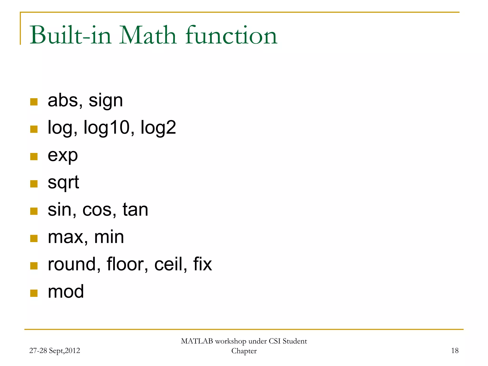 Built-in Math function

    abs, sign
    log, log10, log2
    exp
    sqrt
    sin, cos, tan
    max, min
    round, floor, ceil, fix
    mod

                       MATLAB workshop under CSI Student
27-28 Sept,2012                   Chapter                  18
 